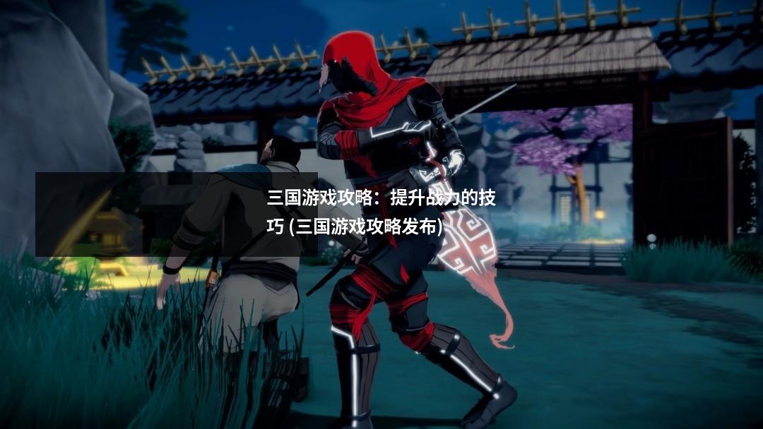 三国游戏攻略：提升战力的技巧 (三国游戏攻略发布)